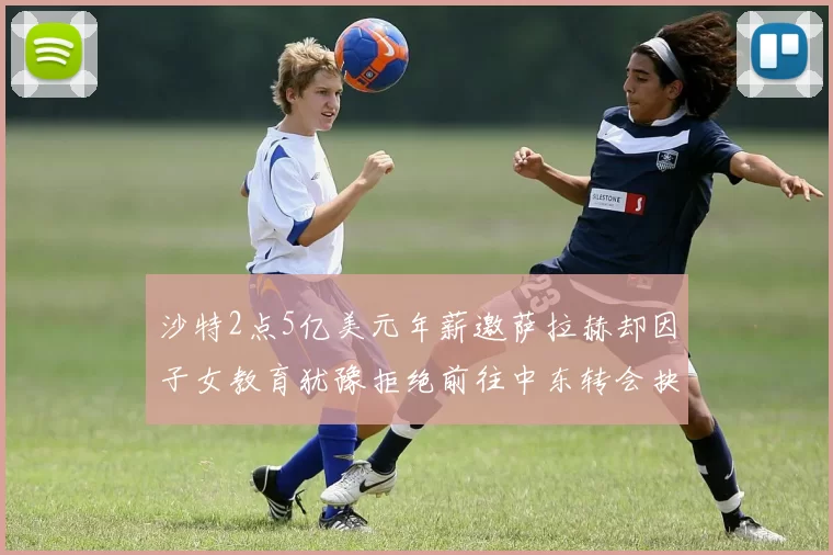 沙特2点5亿美元年薪邀萨拉赫却因子女教育犹豫拒绝前往中东转会抉择